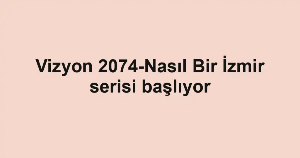 Vizyon 2074-Nasıl Bir İzmir serisi başlıyor