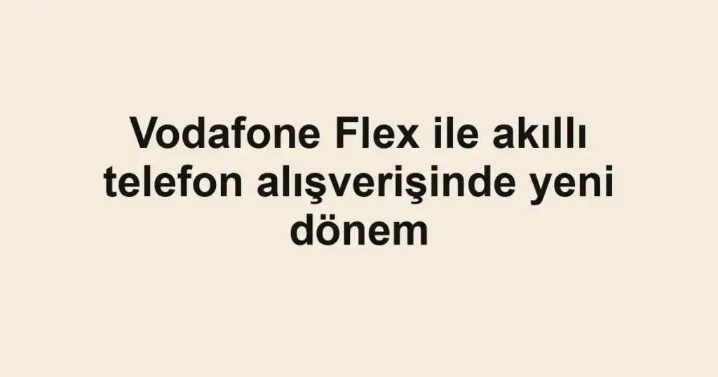 Vodafone Flex ile akıllı telefon alışverişinde yeni dönem