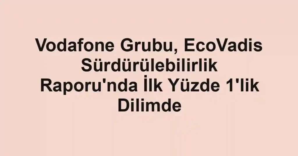 Vodafone Grubu, EcoVadis Sürdürülebilirlik Raporu'nda İlk Yüzde 1'lik Dilimde