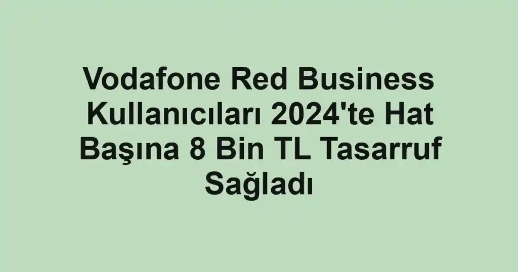 Vodafone Red Business Kullanıcıları 2024'te Hat Başına 8 Bin TL Tasarruf Sağladı
