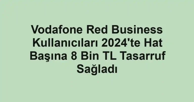 Vodafone Red Business Kullanıcıları 2024'te Hat Başına 8 Bin TL Tasarruf Sağladı