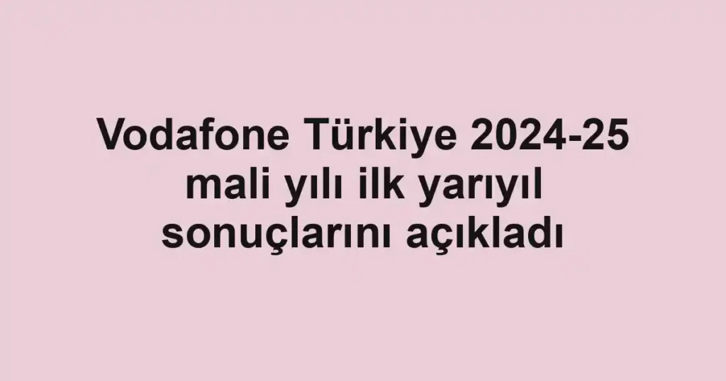 Vodafone Türkiye 2024-25 mali yılı ilk yarıyıl sonuçlarını açıkladı