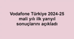 Vodafone Türkiye 2024-25 mali yılı ilk yarıyıl sonuçlarını açıkladı