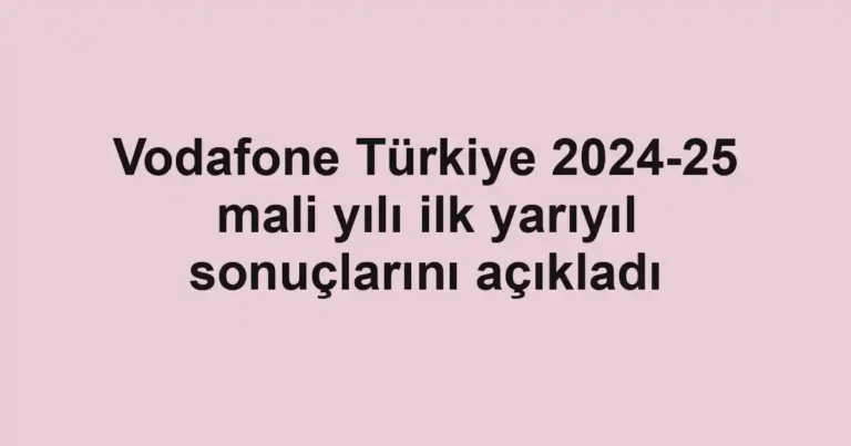 Vodafone Türkiye 2024-25 mali yılı ilk yarıyıl sonuçlarını açıkladı