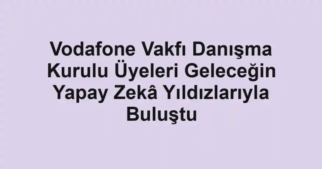 Vodafone Vakfı Danışma Kurulu Üyeleri Geleceğin Yapay Zekâ Yıldızlarıyla Buluştu