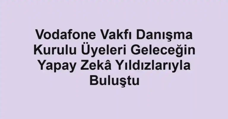Vodafone Vakfı Danışma Kurulu Üyeleri Geleceğin Yapay Zekâ Yıldızlarıyla Buluştu