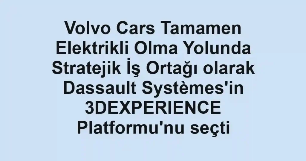Volvo Cars Tamamen Elektrikli Olma Yolunda Stratejik İş Ortağı olarak Dassault Systèmes'in 3DEXPERIENCE Platformu'nu seçti