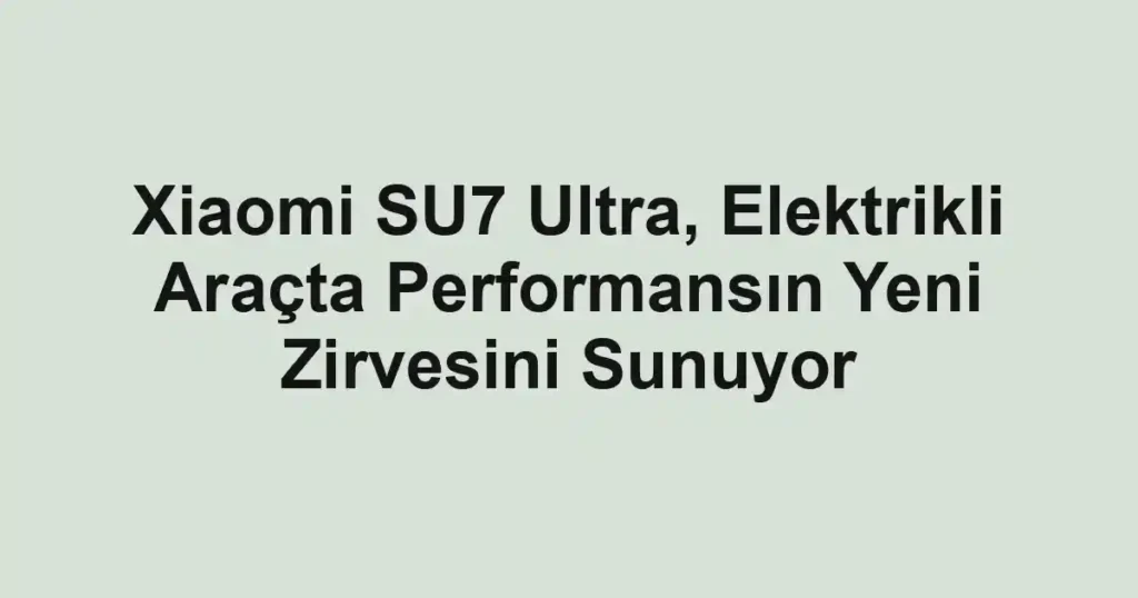 Xiaomi SU7 Ultra, Elektrikli Araçta Performansın Yeni Zirvesini Sunuyor