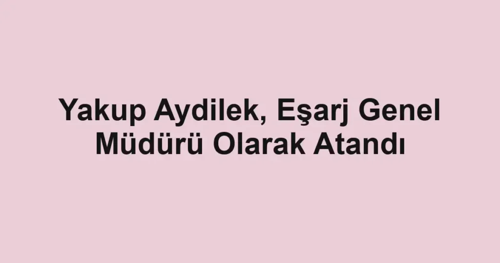 Yakup Aydilek, Eşarj Genel Müdürü Olarak Atandı