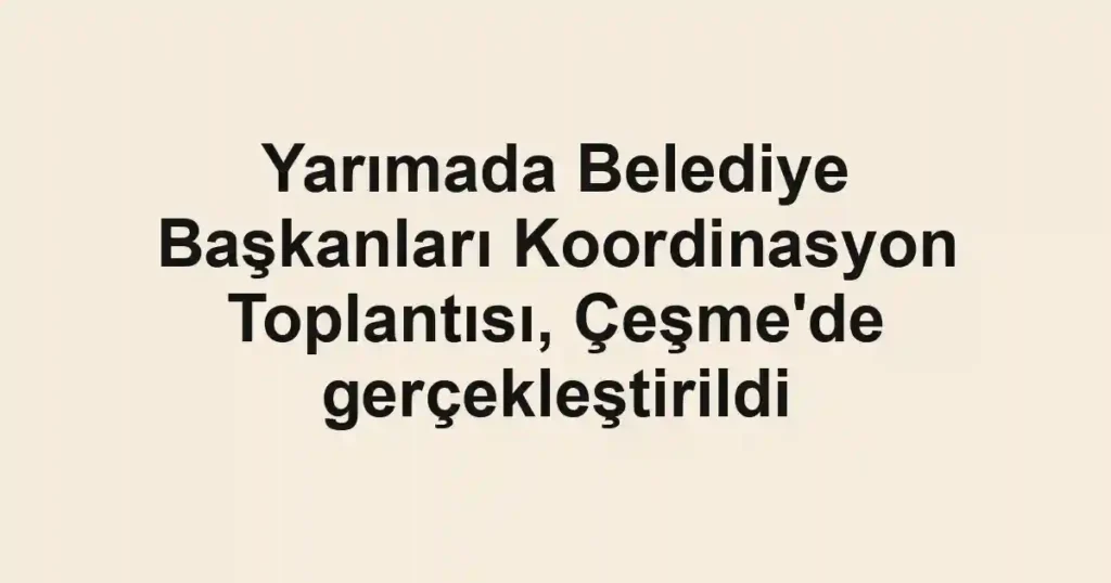 Yarımada Belediye Başkanları Koordinasyon Toplantısı, Çeşme'de gerçekleştirildi