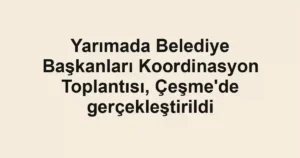 Yarımada Belediye Başkanları Koordinasyon Toplantısı, Çeşme'de gerçekleştirildi