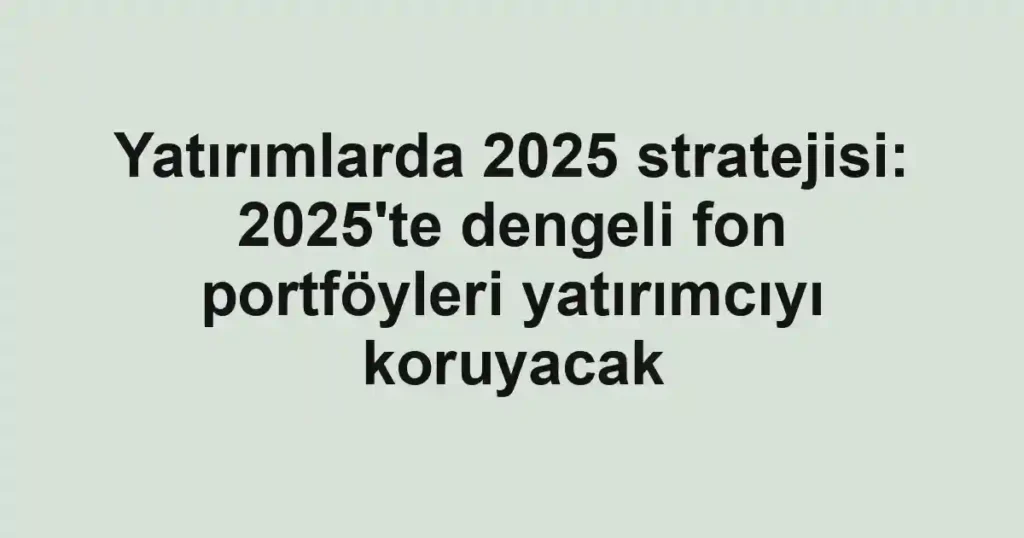 Yatırımlarda 2025 stratejisi: 2025'te dengeli fon portföyleri yatırımcıyı koruyacak
