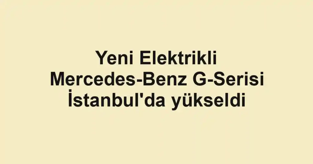Yeni Elektrikli Mercedes-Benz G-Serisi İstanbul'da yükseldi