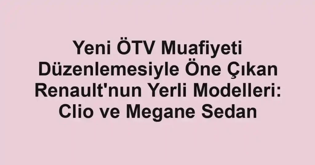 Yeni ÖTV Muafiyeti Düzenlemesiyle Öne Çıkan Renault'nun Yerli Modelleri: Clio ve Megane Sedan