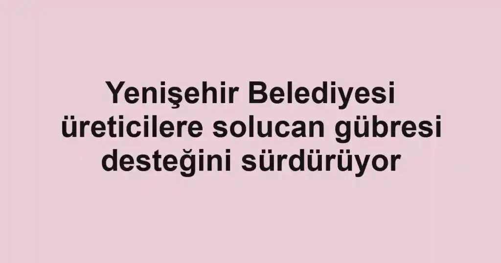 Yenişehir Belediyesi üreticilere solucan gübresi desteğini sürdürüyor