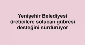 Yenişehir Belediyesi üreticilere solucan gübresi desteğini sürdürüyor