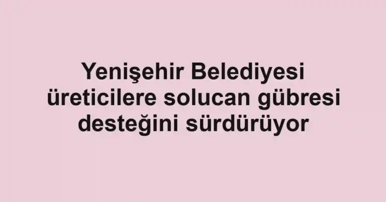 Yenişehir Belediyesi üreticilere solucan gübresi desteğini sürdürüyor