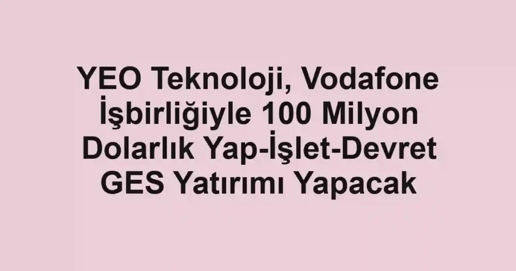 YEO Teknoloji, Vodafone İşbirliğiyle 100 Milyon Dolarlık Yap-İşlet-Devret GES Yatırımı Yapacak