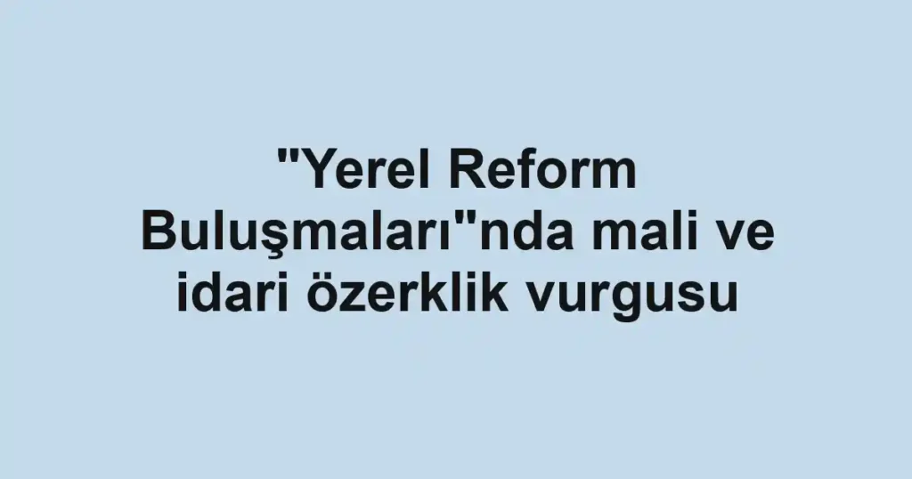 "Yerel Reform Buluşmaları"nda mali ve idari özerklik vurgusu