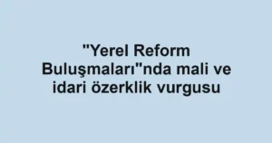 "Yerel Reform Buluşmaları"nda mali ve idari özerklik vurgusu
