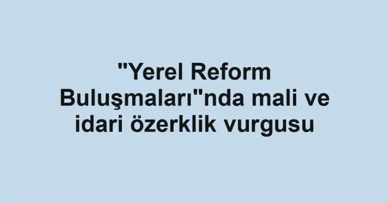 "Yerel Reform Buluşmaları"nda mali ve idari özerklik vurgusu