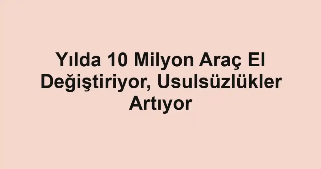 Yılda 10 Milyon Araç El Değiştiriyor, Usulsüzlükler Artıyor