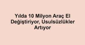 Yılda 10 Milyon Araç El Değiştiriyor, Usulsüzlükler Artıyor
