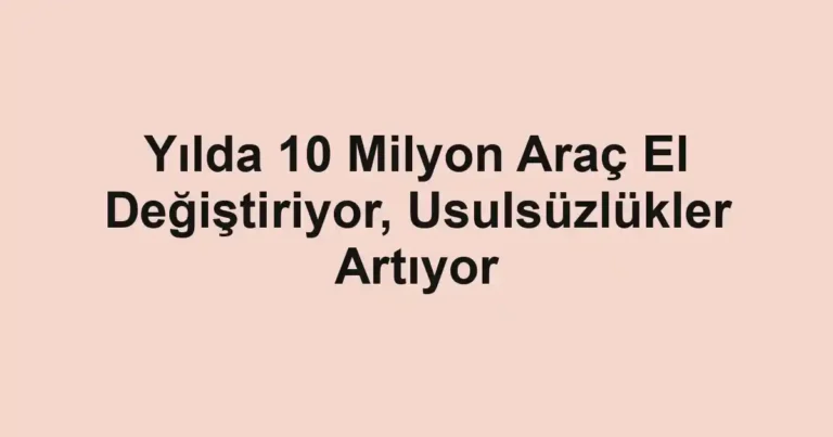 Yılda 10 Milyon Araç El Değiştiriyor, Usulsüzlükler Artıyor