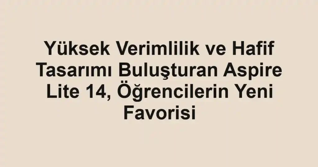 Yüksek Verimlilik ve Hafif Tasarımı Buluşturan Aspire Lite 14, Öğrencilerin Yeni Favorisi