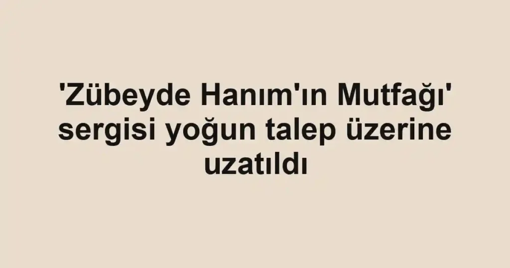 'Zübeyde Hanım'ın Mutfağı' sergisi yoğun talep üzerine uzatıldı